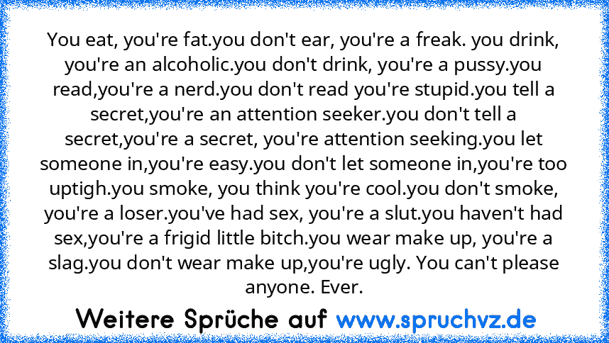 You eat, you're fat.you don't ear, you're a freak. you drink, you're an alcoholic.you don't drink, you're a pussy.you read,you're a nerd.you don't read you're stupid.you tell a secret,you're an attention seeker.you don't tell a secret,you're a secret, you're attention seeking.you let someone in,you're easy.you don't let someone in,you're too uptigh.you smoke, you think you're cool.you don't smo...