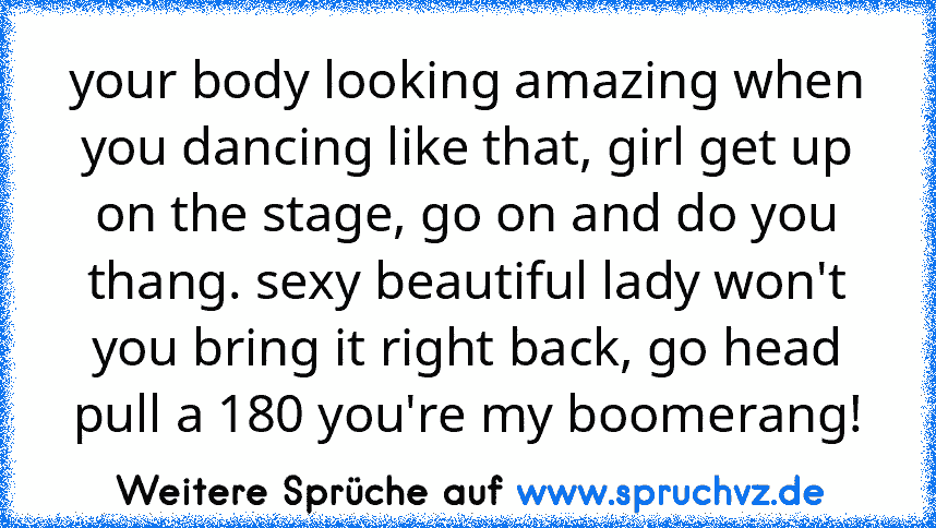 your body looking amazing when you dancing like that, girl get up on the stage, go on and do you thang. sexy beautiful lady won't you bring it right back, go head pull a 180 you're my boomerang!