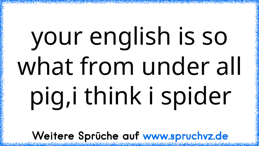 your english is so what from under all pig,i think i spider