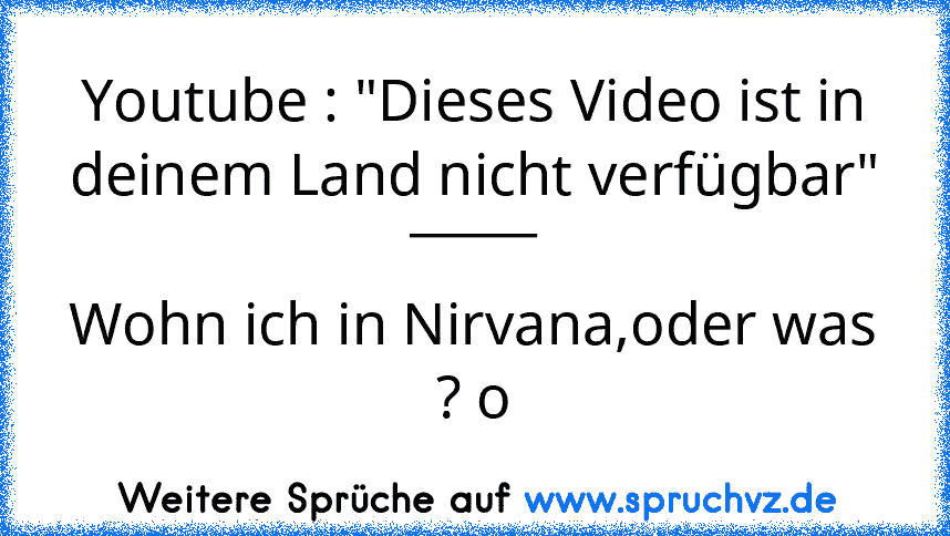 Youtube : "Dieses Video ist in deinem Land nicht verfügbar"
_____
Wohn ich in Nirvana,oder was ? o