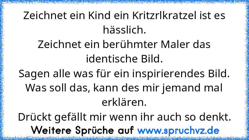 Zeichnet ein Kind ein Kritzrlkratzel ist es hässlich.
Zeichnet ein berühmter Maler das identische Bild.
Sagen alle was für ein inspirierendes Bild.
Was soll das, kann des mir jemand mal erklären.
Drückt gefällt mir wenn ihr auch so denkt.