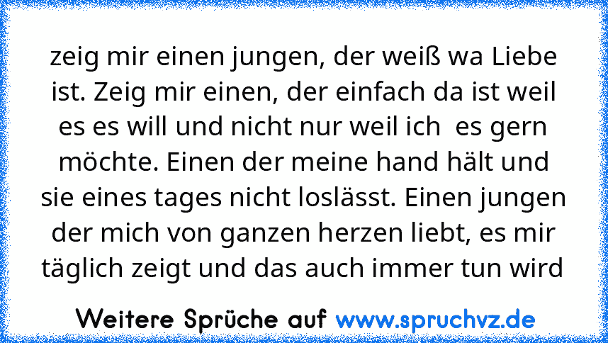 zeig mir einen jungen, der weiß wa Liebe ist. Zeig mir einen, der einfach da ist weil es es will und nicht nur weil ich  es gern möchte. Einen der meine hand hält und sie eines tages nicht loslässt. Einen jungen der mich von ganzen herzen liebt, es mir täglich zeigt und das auch immer tun wird