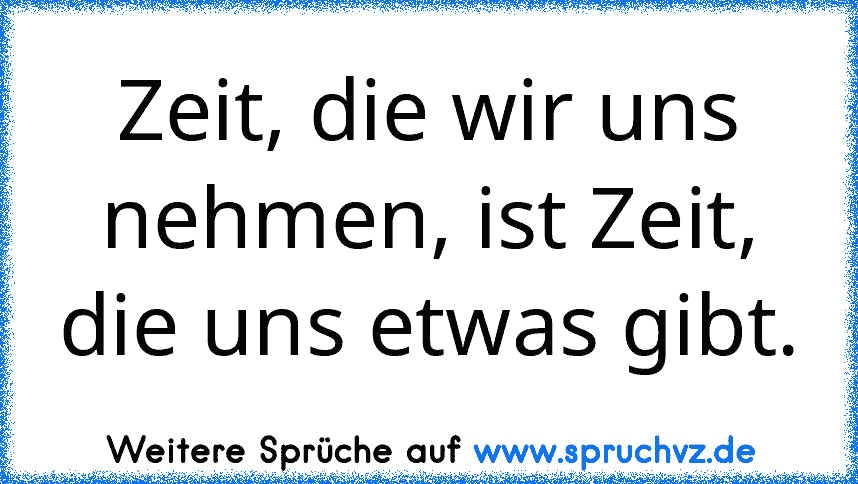 Zeit, die wir uns nehmen, ist Zeit, die uns etwas gibt.