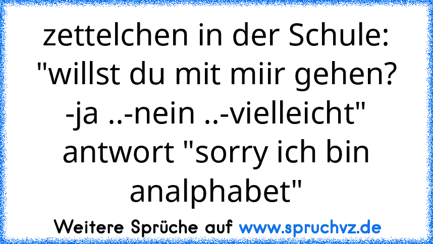 zettelchen in der Schule: "willst du mit miir gehen? -ja ..-nein ..-vielleicht" antwort "sorry ich bin analphabet"