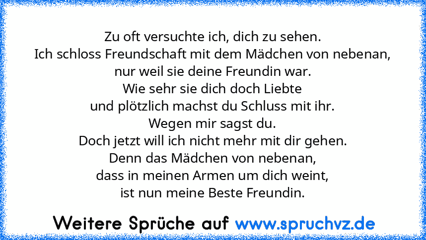 Zu oft versuchte ich, dich zu sehen.
Ich schloss Freundschaft mit dem Mädchen von nebenan,
nur weil sie deine Freundin war.
Wie sehr sie dich doch Liebte
und plötzlich machst du Schluss mit ihr.
Wegen mir sagst du.
Doch jetzt will ich nicht mehr mit dir gehen.
Denn das Mädchen von nebenan,
dass in meinen Armen um dich weint,
ist nun meine Beste Freundin.