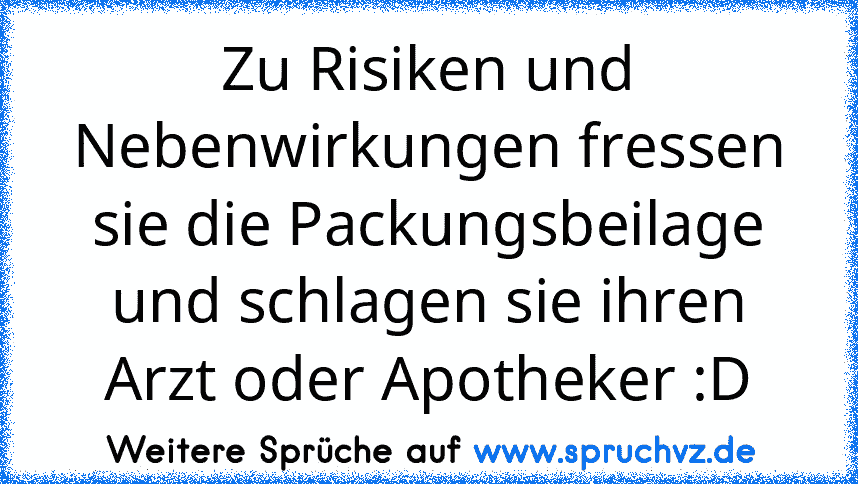 Zu Risiken und Nebenwirkungen fressen sie die Packungsbeilage und schlagen sie ihren Arzt oder Apotheker :D