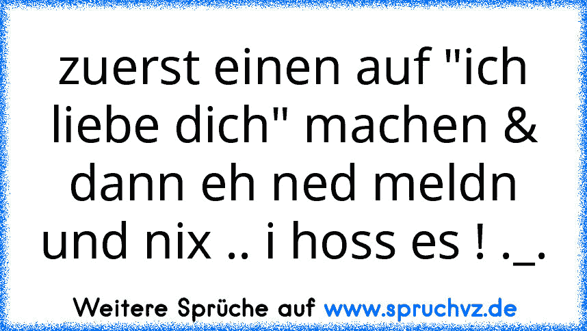 zuerst einen auf "ich liebe dich" machen & dann eh ned meldn und nix .. i hoss es ! ._.