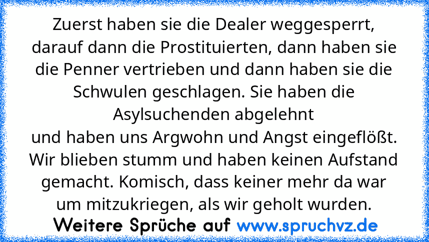 Zuerst haben sie die Dealer weggesperrt, darauf dann die Prostituierten, dann haben sie die Penner vertrieben und dann haben sie die Schwulen geschlagen. Sie haben die Asylsuchenden abgelehnt
und haben uns Argwohn und Angst eingeflößt. Wir blieben stumm und haben keinen Aufstand gemacht. Komisch, dass keiner mehr da war um mitzukriegen, als wir geholt wurden.