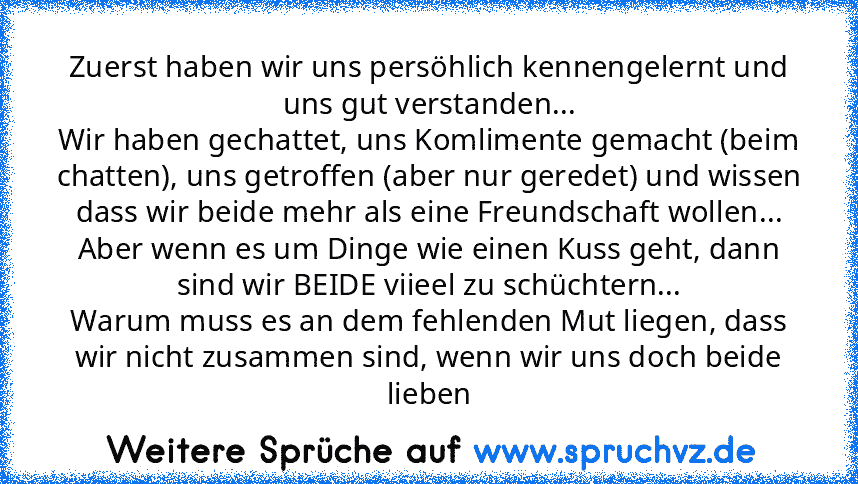 Zuerst haben wir uns persöhlich kennengelernt und uns gut verstanden...
Wir haben gechattet, uns Komlimente gemacht (beim chatten), uns getroffen (aber nur geredet) und wissen dass wir beide mehr als eine Freundschaft wollen...
Aber wenn es um Dinge wie einen Kuss geht, dann sind wir BEIDE viieel zu schüchtern...
Warum muss es an dem fehlenden Mut liegen, dass wir nicht zusammen sind, wenn wir uns...