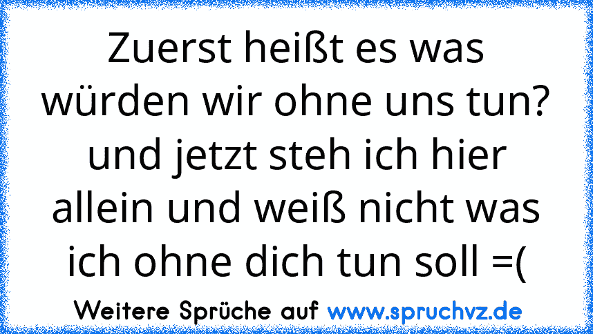 Zuerst heißt es was würden wir ohne uns tun? und jetzt steh ich hier allein und weiß nicht was ich ohne dich tun soll =(