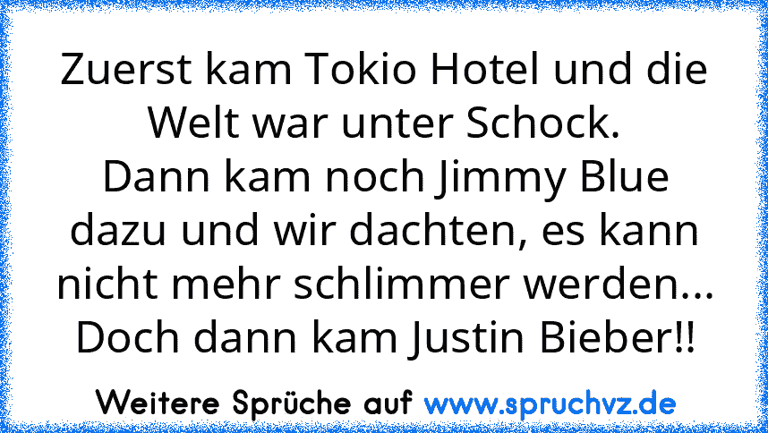 Zuerst kam Tokio Hotel und die Welt war unter Schock.
Dann kam noch Jimmy Blue dazu und wir dachten, es kann nicht mehr schlimmer werden...
Doch dann kam Justin Bieber!!