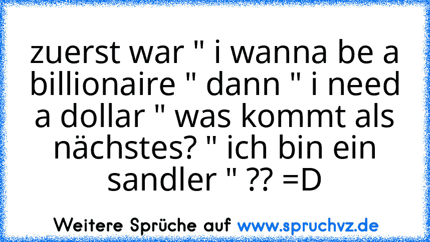 zuerst war " i wanna be a billionaire " dann " i need a dollar " was kommt als nächstes? " ich bin ein sandler " ?? =D