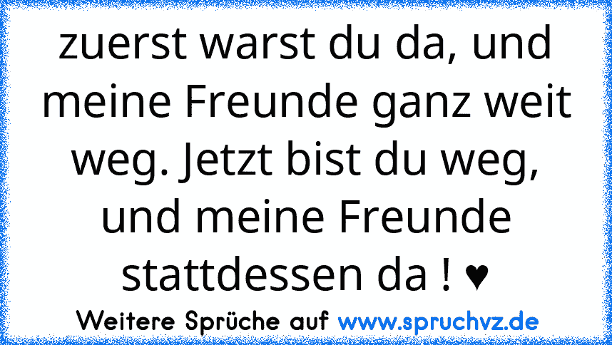 zuerst warst du da, und meine Freunde ganz weit weg. Jetzt bist du weg, und meine Freunde stattdessen da ! ♥