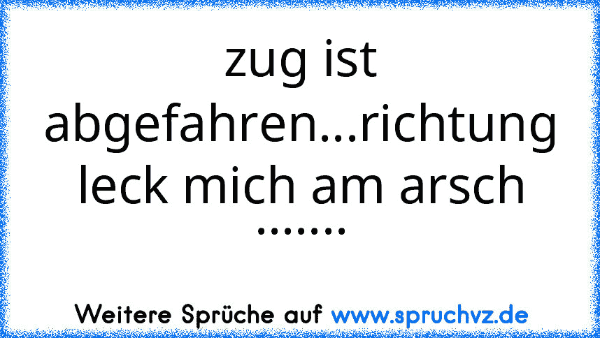 zug ist abgefahren...richtung leck mich am arsch .......