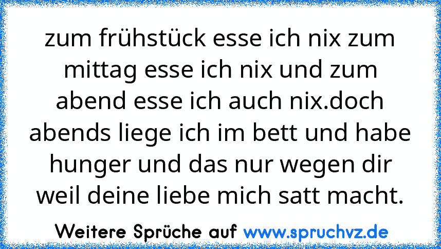 zum frühstück esse ich nix zum mittag esse ich nix und zum abend esse ich auch nix.doch abends liege ich im bett und habe hunger und das nur wegen dir weil deine liebe mich satt macht.