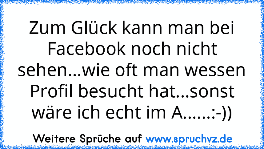 Zum Glück kann man bei Facebook noch nicht sehen...wie oft man wessen Profil besucht hat...sonst wäre ich echt im A......:-))