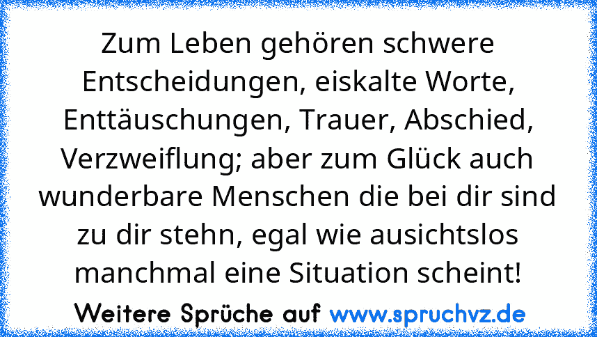 Zum Leben gehören schwere Entscheidungen, eiskalte Worte, Enttäuschungen, Trauer, Abschied, Verzweiflung; aber zum Glück auch wunderbare Menschen die bei dir sind zu dir stehn, egal wie ausichtslos manchmal eine Situation scheint!