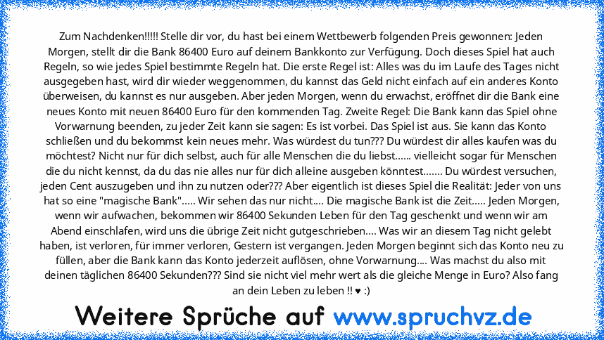 Zum Nachdenken!!!!! Stelle dir vor, du hast bei einem Wettbewerb folgenden Preis gewonnen: Jeden Morgen, stellt dir die Bank 86400 Euro auf deinem Bankkonto zur Verfügung. Doch dieses Spiel hat auch Regeln, so wie jedes Spiel bestimmte Regeln hat. Die erste Regel ist: Alles was du im Laufe des Tages nicht ausgegeben hast, wird dir wieder weggenommen, du kannst das Geld nicht einfach auf ein and...