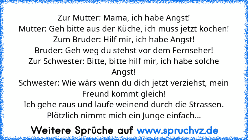 Zur Mutter: Mama, ich habe Angst!
Mutter: Geh bitte aus der Küche, ich muss jetzt kochen!
Zum Bruder: Hilf mir, ich habe Angst!
Bruder: Geh weg du stehst vor dem Fernseher!
Zur Schwester: Bitte, bitte hilf mir, ich habe solche Angst!
Schwester: Wie wärs wenn du dich jetzt verziehst, mein Freund kommt gleich!
Ich gehe raus und laufe weinend durch die Strassen. Plötzlich nimmt mich ein Junge einf...