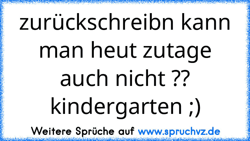 zurückschreibn kann man heut zutage auch nicht ?? kindergarten ;)