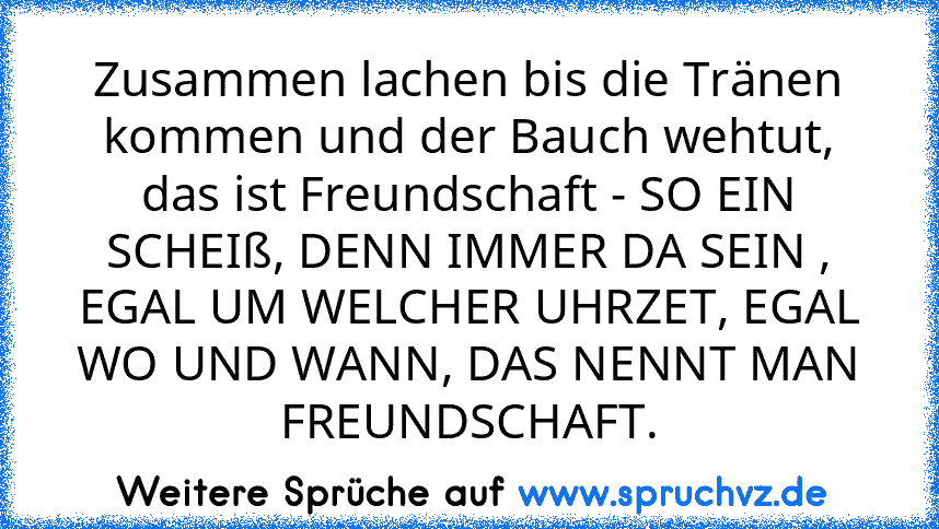 Zusammen lachen bis die Tränen kommen und der Bauch wehtut, das ist Freundschaft - SO EIN SCHEIß, DENN IMMER DA SEIN , EGAL UM WELCHER UHRZET, EGAL WO UND WANN, DAS NENNT MAN FREUNDSCHAFT.