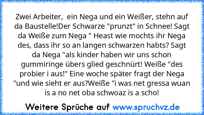 Zwei Arbeiter,  ein Nega und ein Weißer, stehn auf da Baustelle!Der Schwarze "prunzt" in Schnee! Sagt da Weiße zum Nega " Heast wie mochts ihr Nega des, dass ihr so an langen schwarzen habts? Sagt da Nega "als kinder haben wir uns schon gummiringe übers glied geschnürt! Weiße "des probier i aus!" Eine woche später fragt der Nega "und wie sieht er aus?Weiße "i was net gressa wuan is a no net oba sc...