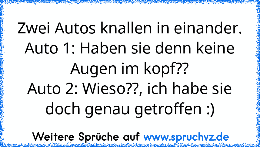 Zwei Autos knallen in einander.
Auto 1: Haben sie denn keine Augen im kopf??
Auto 2: Wieso??, ich habe sie doch genau getroffen :)