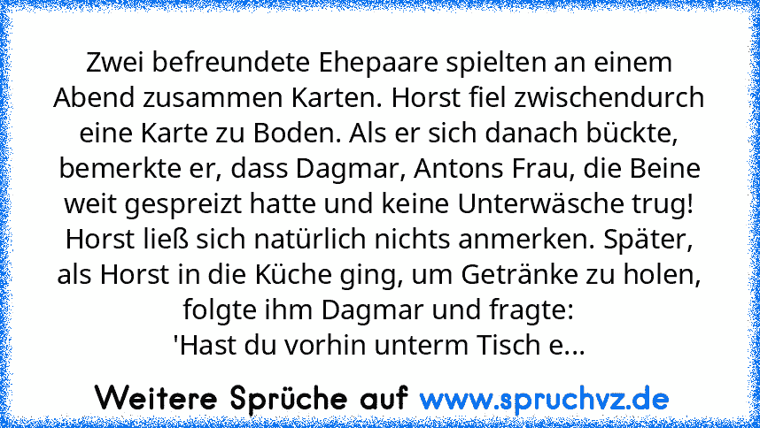 Zwei befreundete Ehepaare spielten an einem Abend zusammen Karten. Horst fiel zwischendurch eine Karte zu Boden. Als er sich danach bückte, bemerkte er, dass Dagmar, Antons Frau, die Beine weit gespreizt hatte und keine Unterwäsche trug! Horst ließ sich natürlich nichts anmerken. Später, als Horst in die Küche ging, um Getränke zu holen, folgte ihm Dagmar und fragte:
'Hast du vorhin unterm Tisch e...