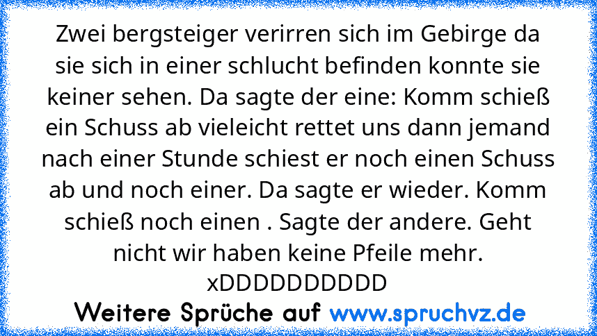 Zwei bergsteiger verirren sich im Gebirge da sie sich in einer schlucht befinden konnte sie keiner sehen. Da sagte der eine: Komm schieß ein Schuss ab vieleicht rettet uns dann jemand nach einer Stunde schiest er noch einen Schuss ab und noch einer. Da sagte er wieder. Komm schieß noch einen . Sagte der andere. Geht nicht wir haben keine Pfeile mehr. xDDDDDDDDDD