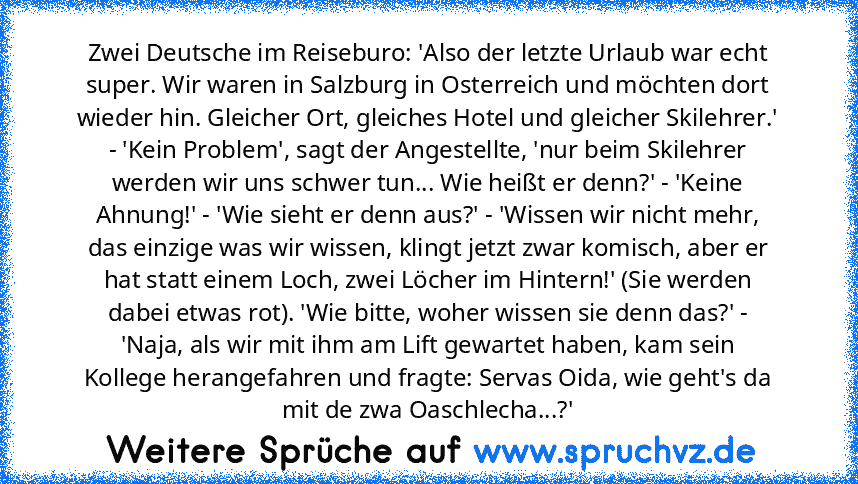 Zwei Deutsche im Reiseburo: 'Also der letzte Urlaub war echt super. Wir waren in Salzburg in Osterreich und möchten dort wieder hin. Gleicher Ort, gleiches Hotel und gleicher Skilehrer.' - 'Kein Problem', sagt der Angestellte, 'nur beim Skilehrer werden wir uns schwer tun... Wie heißt er denn?' - 'Keine Ahnung!' - 'Wie sieht er denn aus?' - 'Wissen wir nicht mehr, das einzige was wir wissen, kl...