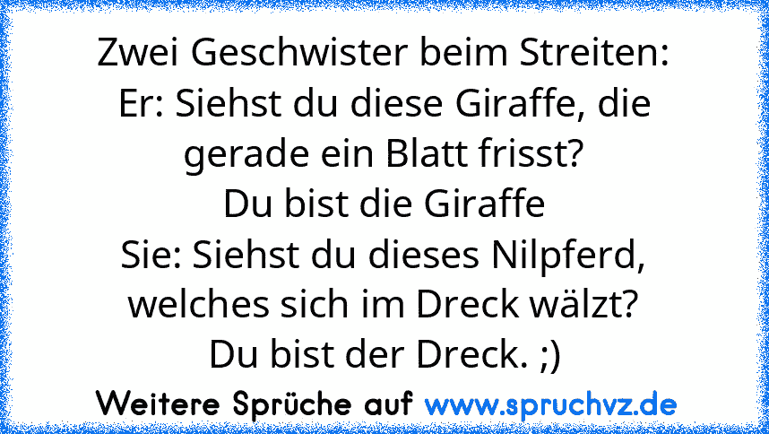 Zwei Geschwister beim Streiten:
Er: Siehst du diese Giraffe, die gerade ein Blatt frisst?
Du bist die Giraffe
Sie: Siehst du dieses Nilpferd, welches sich im Dreck wälzt?
Du bist der Dreck. ;)