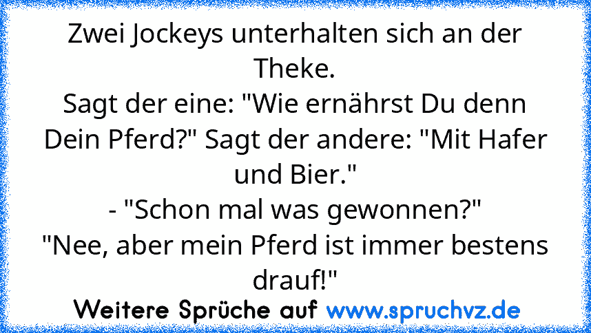 Zwei Jockeys unterhalten sich an der Theke.
Sagt der eine: "Wie ernährst Du denn Dein Pferd?" Sagt der andere: "Mit Hafer und Bier."
- "Schon mal was gewonnen?"
"Nee, aber mein Pferd ist immer bestens drauf!"