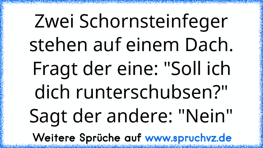 Zwei Schornsteinfeger stehen auf einem Dach.
Fragt der eine: "Soll ich dich runterschubsen?"
Sagt der andere: "Nein"