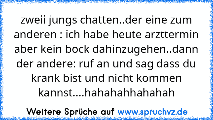 zweii jungs chatten..der eine zum anderen : ich habe heute arzttermin aber kein bock dahinzugehen..dann der andere: ruf an und sag dass du krank bist und nicht kommen kannst....hahahahhahahah