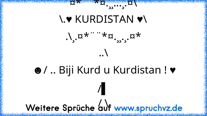 ¤*¨¨*¤.¸¸...¸.¤\
\.♥ KURDISTAN ♥\
.\¸.¤*¨¨*¤.¸¸.¸.¤*
..\
☻/ .. Biji Kurd u Kurdistan ! ♥
/▌
/ \