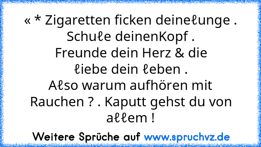 « * Zigaretten ficken deineℓunge .
Schuℓe deinenKopf .
Freunde dein Herz & die
ℓiebe dein ℓeben .
Aℓso warum aufhören mit
Rauchen ? . Kaputt gehst du von
aℓℓem !