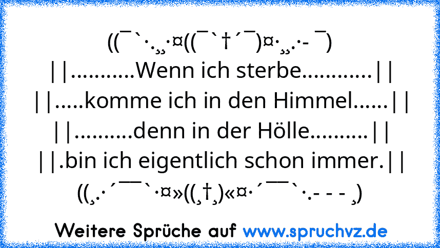 ((¯`·.¸¸·¤((¯`†´¯)¤·¸¸.·- ¯)
||...........Wenn ich sterbe............||
||.....komme ich in den Himmel......||
||..........denn in der Hölle..........||
||.bin ich eigentlich schon immer.||
((¸.·´¯¯`·¤»((¸†¸)«¤·´¯¯`·.- - - ¸)