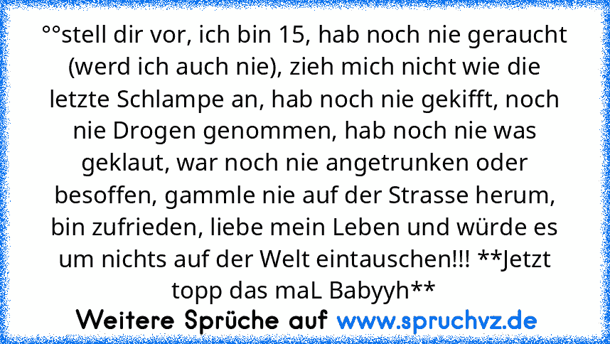 °°stell dir vor, ich bin 15, hab noch nie geraucht (werd ich auch nie), zieh mich nicht wie die letzte Schlampe an, hab noch nie gekifft, noch nie Drogen genommen, hab noch nie was geklaut, war noch nie angetrunken oder besoffen, gammle nie auf der Strasse herum, bin zufrieden, liebe mein Leben und würde es um nichts auf der Welt eintauschen!!! **Jetzt topp das maL Babyyh**