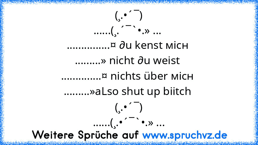 (¸.•´¯)
......(¸.´¯`•.» ... 
...............¤ ∂u kenst мicн 
.........» nicht ∂u weist 
..............¤ nichts über мicн 
.........»aLso shut up biitch 
(¸.•´¯)
......(¸.•´¯`•.» ...