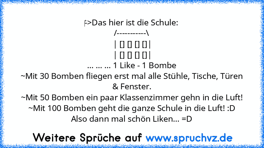 ‎->Das hier ist die Schule:
/-----------\
| [] [] [] []|
| [] [] [] []|
... ... ... 1 Like - 1 Bombe
~Mit 30 Bomben fliegen erst mal alle Stühle, Tische, Türen & Fenster.
~Mit 50 Bomben ein paar Klassenzimmer gehn in die Luft!
~Mit 100 Bomben geht die ganze Schule in die Luft! :D
Also dann mal schön Liken... =D