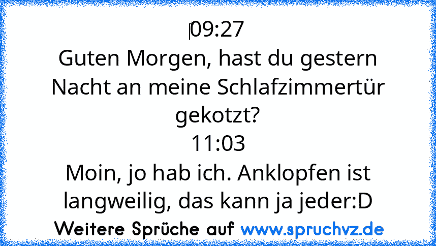 ‎09:27
Guten Morgen, hast du gestern Nacht an meine Schlafzimmertür gekotzt?
11:03
Moin, jo hab ich. Anklopfen ist langweilig, das kann ja jeder:D