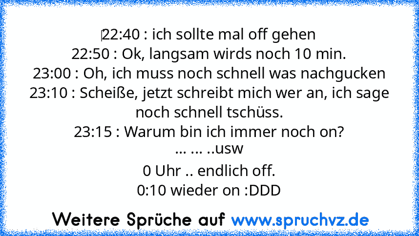 ‎22:40 : ich sollte mal off gehen
22:50 : Ok, langsam wirds noch 10 min.
23:00 : Oh, ich muss noch schnell was nachgucken
23:10 : Scheiße, jetzt schreibt mich wer an, ich sage noch schnell tschüss.
23:15 : Warum bin ich immer noch on?
... ... ..usw
0 Uhr .. endlich off.
0:10 wieder on :DDD