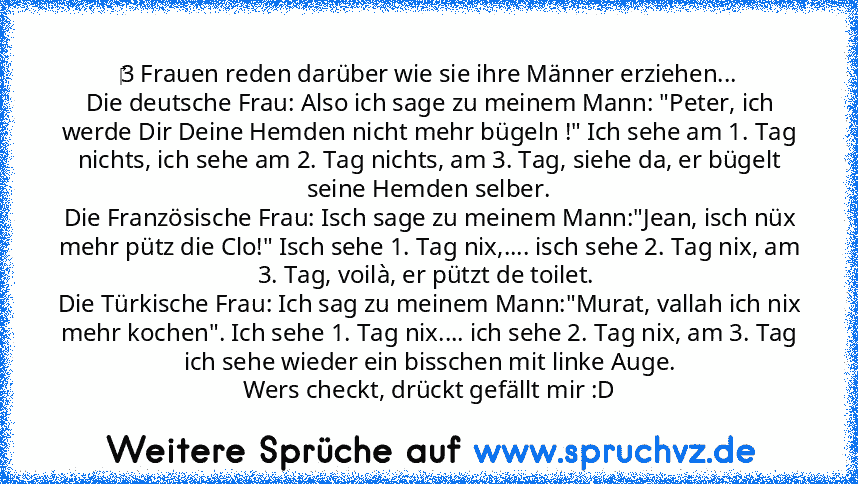 ‎3 Frauen reden darüber wie sie ihre Männer erziehen...
Die deutsche Frau: Also ich sage zu meinem Mann: "Peter, ich werde Dir Deine Hemden nicht mehr bügeln !" Ich sehe am 1. Tag nichts, ich sehe am 2. Tag nichts, am 3. Tag, siehe da, er bügelt seine Hemden selber.
Die Französische Frau: Isch sage zu meinem Mann:"Jean, isch nüx mehr pütz die Clo!" Isch sehe 1. Tag nix,.... isch sehe 2. Tag nix...