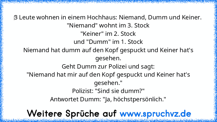 ‎3 Leute wohnen in einem Hochhaus: Niemand, Dumm und Keiner.
"Niemand" wohnt im 3. Stock
"Keiner" im 2. Stock
und "Dumm" im 1. Stock
Niemand hat dumm auf den Kopf gespuckt und Keiner hat's gesehen.
Geht Dumm zur Polizei und sagt:
"Niemand hat mir auf den Kopf gespuckt und Keiner hat's gesehen."
Polizist: "Sind sie dumm?"
Antwortet Dumm: "Ja, höchstpersönlich."