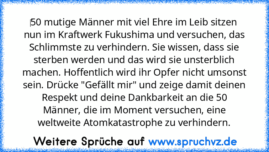 ‎50 mutige Männer mit viel Ehre im Leib sitzen nun im Kraftwerk Fukushima und versuchen, das Schlimmste zu verhindern. Sie wissen, dass sie sterben werden und das wird sie unsterblich machen. Hoffentlich wird ihr Opfer nicht umsonst sein. Drücke "Gefällt mir" und zeige damit deinen Respekt und deine Dankbarkeit an die 50 Männer, die im Moment versuchen, eine weltweite Atomkatastrophe zu verhind...