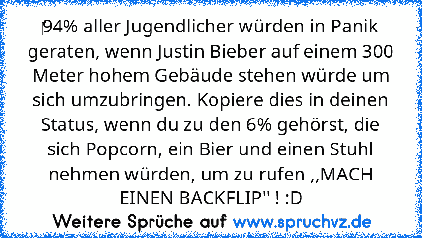 ‎94% aller Jugendlicher würden in Panik geraten, wenn Justin Bieber auf einem 300 Meter hohem Gebäude stehen würde um sich umzubringen. Kopiere dies in deinen Status, wenn du zu den 6% gehörst, die sich Popcorn, ein Bier und einen Stuhl nehmen würden, um zu rufen ,,MACH EINEN BACKFLIP'' ! :D