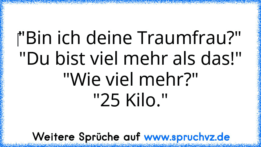 ‎"Bin ich deine Traumfrau?"
"Du bist viel mehr als das!"
"Wie viel mehr?"
"25 Kilo."