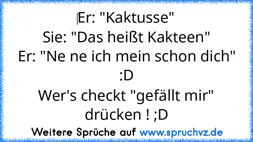 ‎Er: "Kaktusse"
Sie: "Das heißt Kakteen"
Er: "Ne ne ich mein schon dich" :D
Wer's checkt "gefällt mir" drücken ! ;D