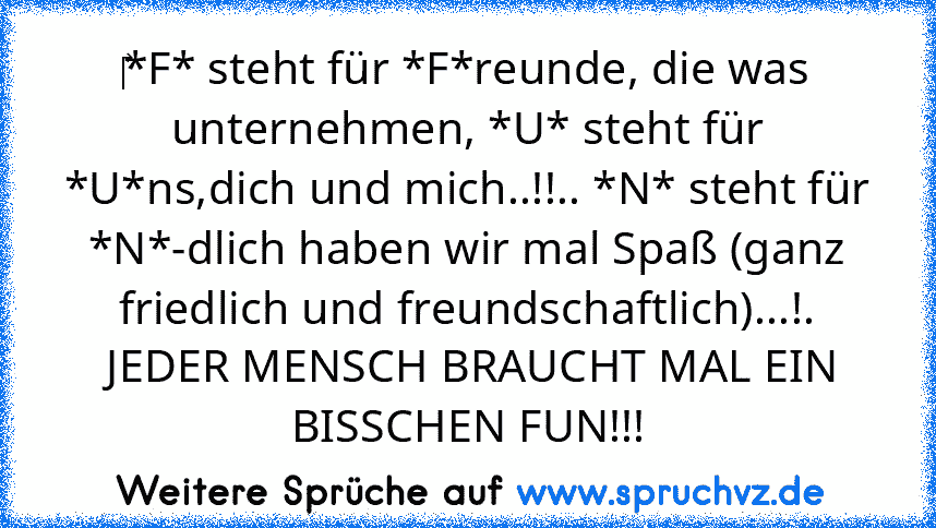 ‎*F* steht für *F*reunde, die was unternehmen, *U* steht für *U*ns,dich und mich..!!.. *N* steht für *N*-dlich haben wir mal Spaß (ganz friedlich und freundschaftlich)...!.
 JEDER MENSCH BRAUCHT MAL EIN BISSCHEN FUN!!!