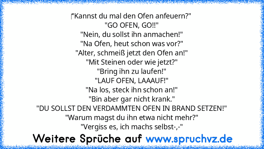 ‎"Kannst du mal den Ofen anfeuern?"
"GO OFEN, GO!!"
"Nein, du sollst ihn anmachen!"
"Na Ofen, heut schon was vor?"
"Alter, schmeiß jetzt den Ofen an!"
"Mit Steinen oder wie jetzt?"
"Bring ihn zu laufen!"
"LAUF OFEN, LAAAUF!"
"Na los, steck ihn schon an!"
"Bin aber gar nicht krank."
"DU SOLLST DEN VERDAMMTEN OFEN IN BRAND SETZEN!"
"Warum magst du ihn etwa nicht mehr?"
"Vergiss es, ich machs selb...